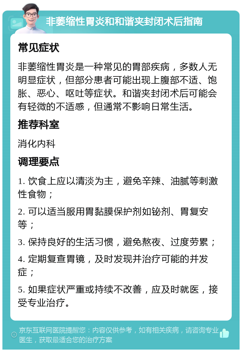 非萎缩性胃炎和和谐夹封闭术后指南 常见症状 非萎缩性胃炎是一种常见的胃部疾病，多数人无明显症状，但部分患者可能出现上腹部不适、饱胀、恶心、呕吐等症状。和谐夹封闭术后可能会有轻微的不适感，但通常不影响日常生活。 推荐科室 消化内科 调理要点 1. 饮食上应以清淡为主，避免辛辣、油腻等刺激性食物； 2. 可以适当服用胃黏膜保护剂如铋剂、胃复安等； 3. 保持良好的生活习惯，避免熬夜、过度劳累； 4. 定期复查胃镜，及时发现并治疗可能的并发症； 5. 如果症状严重或持续不改善，应及时就医，接受专业治疗。