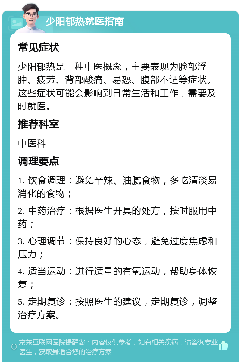 少阳郁热就医指南 常见症状 少阳郁热是一种中医概念，主要表现为脸部浮肿、疲劳、背部酸痛、易怒、腹部不适等症状。这些症状可能会影响到日常生活和工作，需要及时就医。 推荐科室 中医科 调理要点 1. 饮食调理：避免辛辣、油腻食物，多吃清淡易消化的食物； 2. 中药治疗：根据医生开具的处方，按时服用中药； 3. 心理调节：保持良好的心态，避免过度焦虑和压力； 4. 适当运动：进行适量的有氧运动，帮助身体恢复； 5. 定期复诊：按照医生的建议，定期复诊，调整治疗方案。