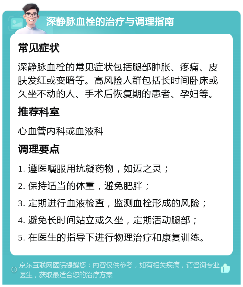 深静脉血栓的治疗与调理指南 常见症状 深静脉血栓的常见症状包括腿部肿胀、疼痛、皮肤发红或变暗等。高风险人群包括长时间卧床或久坐不动的人、手术后恢复期的患者、孕妇等。 推荐科室 心血管内科或血液科 调理要点 1. 遵医嘱服用抗凝药物，如迈之灵； 2. 保持适当的体重，避免肥胖； 3. 定期进行血液检查，监测血栓形成的风险； 4. 避免长时间站立或久坐，定期活动腿部； 5. 在医生的指导下进行物理治疗和康复训练。