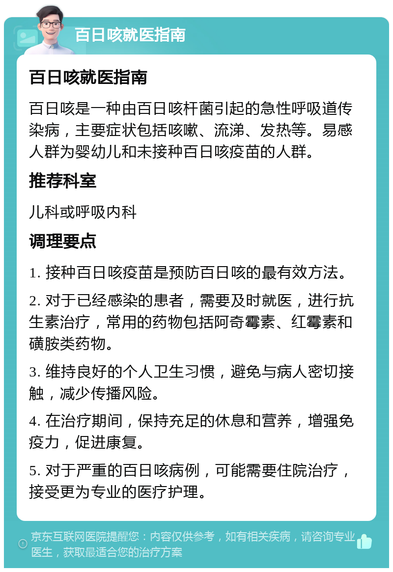 百日咳就医指南 百日咳就医指南 百日咳是一种由百日咳杆菌引起的急性呼吸道传染病，主要症状包括咳嗽、流涕、发热等。易感人群为婴幼儿和未接种百日咳疫苗的人群。 推荐科室 儿科或呼吸内科 调理要点 1. 接种百日咳疫苗是预防百日咳的最有效方法。 2. 对于已经感染的患者，需要及时就医，进行抗生素治疗，常用的药物包括阿奇霉素、红霉素和磺胺类药物。 3. 维持良好的个人卫生习惯，避免与病人密切接触，减少传播风险。 4. 在治疗期间，保持充足的休息和营养，增强免疫力，促进康复。 5. 对于严重的百日咳病例，可能需要住院治疗，接受更为专业的医疗护理。