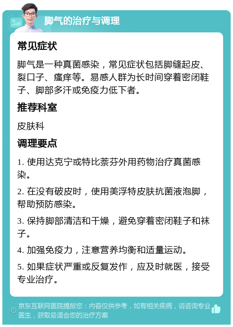 脚气的治疗与调理 常见症状 脚气是一种真菌感染，常见症状包括脚缝起皮、裂口子、瘙痒等。易感人群为长时间穿着密闭鞋子、脚部多汗或免疫力低下者。 推荐科室 皮肤科 调理要点 1. 使用达克宁或特比萘芬外用药物治疗真菌感染。 2. 在没有破皮时，使用美浮特皮肤抗菌液泡脚，帮助预防感染。 3. 保持脚部清洁和干燥，避免穿着密闭鞋子和袜子。 4. 加强免疫力，注意营养均衡和适量运动。 5. 如果症状严重或反复发作，应及时就医，接受专业治疗。