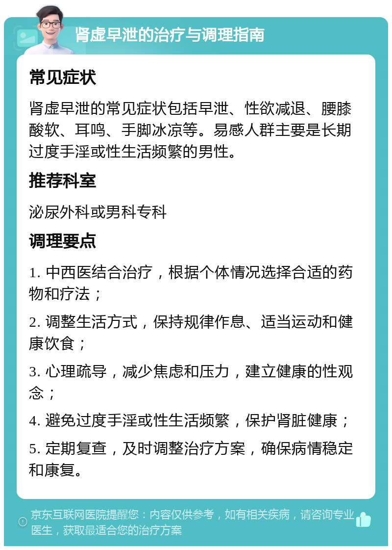 肾虚早泄的治疗与调理指南 常见症状 肾虚早泄的常见症状包括早泄、性欲减退、腰膝酸软、耳鸣、手脚冰凉等。易感人群主要是长期过度手淫或性生活频繁的男性。 推荐科室 泌尿外科或男科专科 调理要点 1. 中西医结合治疗，根据个体情况选择合适的药物和疗法； 2. 调整生活方式，保持规律作息、适当运动和健康饮食； 3. 心理疏导，减少焦虑和压力，建立健康的性观念； 4. 避免过度手淫或性生活频繁，保护肾脏健康； 5. 定期复查，及时调整治疗方案，确保病情稳定和康复。