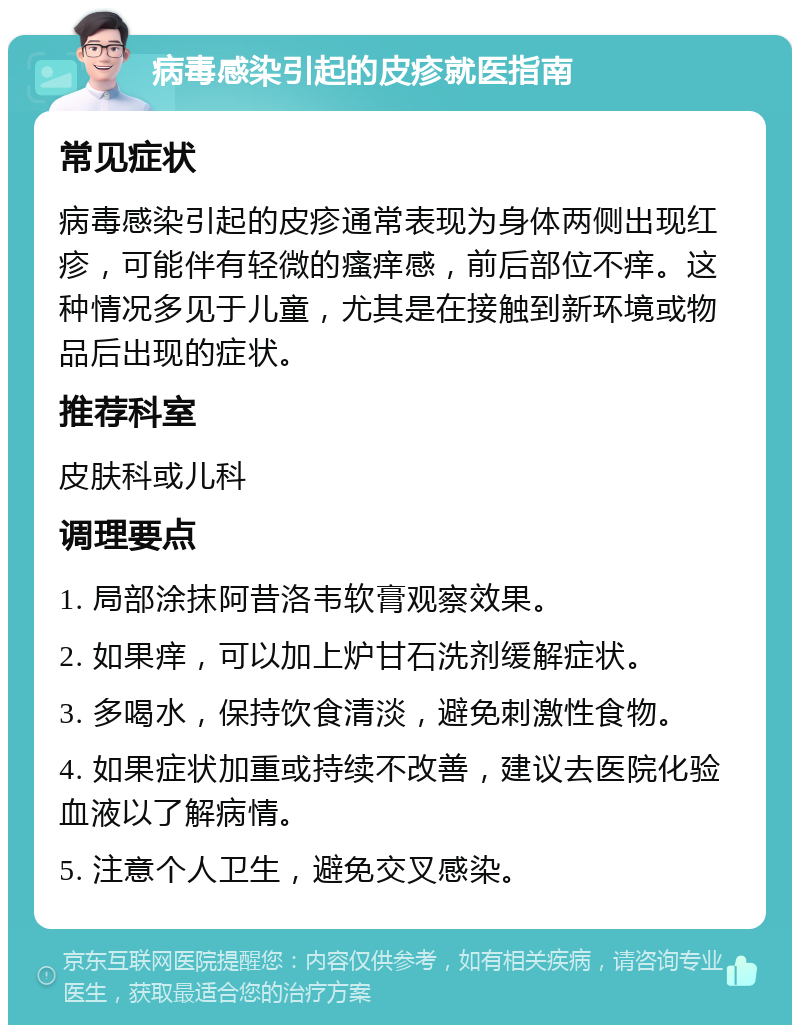 病毒感染引起的皮疹就医指南 常见症状 病毒感染引起的皮疹通常表现为身体两侧出现红疹，可能伴有轻微的瘙痒感，前后部位不痒。这种情况多见于儿童，尤其是在接触到新环境或物品后出现的症状。 推荐科室 皮肤科或儿科 调理要点 1. 局部涂抹阿昔洛韦软膏观察效果。 2. 如果痒，可以加上炉甘石洗剂缓解症状。 3. 多喝水，保持饮食清淡，避免刺激性食物。 4. 如果症状加重或持续不改善，建议去医院化验血液以了解病情。 5. 注意个人卫生，避免交叉感染。