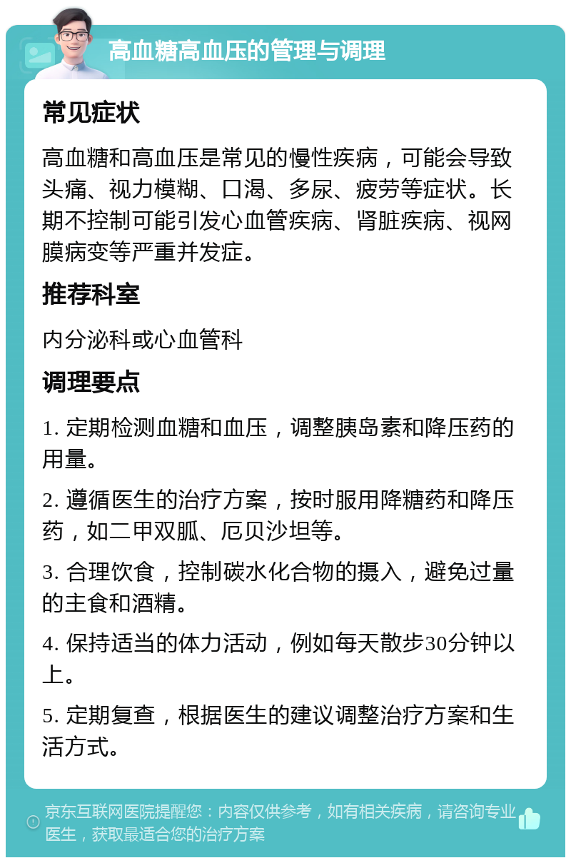 高血糖高血压的管理与调理 常见症状 高血糖和高血压是常见的慢性疾病，可能会导致头痛、视力模糊、口渴、多尿、疲劳等症状。长期不控制可能引发心血管疾病、肾脏疾病、视网膜病变等严重并发症。 推荐科室 内分泌科或心血管科 调理要点 1. 定期检测血糖和血压，调整胰岛素和降压药的用量。 2. 遵循医生的治疗方案，按时服用降糖药和降压药，如二甲双胍、厄贝沙坦等。 3. 合理饮食，控制碳水化合物的摄入，避免过量的主食和酒精。 4. 保持适当的体力活动，例如每天散步30分钟以上。 5. 定期复查，根据医生的建议调整治疗方案和生活方式。