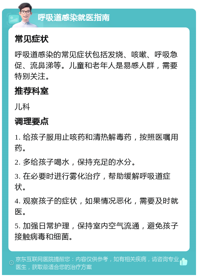 呼吸道感染就医指南 常见症状 呼吸道感染的常见症状包括发烧、咳嗽、呼吸急促、流鼻涕等。儿童和老年人是易感人群，需要特别关注。 推荐科室 儿科 调理要点 1. 给孩子服用止咳药和清热解毒药，按照医嘱用药。 2. 多给孩子喝水，保持充足的水分。 3. 在必要时进行雾化治疗，帮助缓解呼吸道症状。 4. 观察孩子的症状，如果情况恶化，需要及时就医。 5. 加强日常护理，保持室内空气流通，避免孩子接触病毒和细菌。