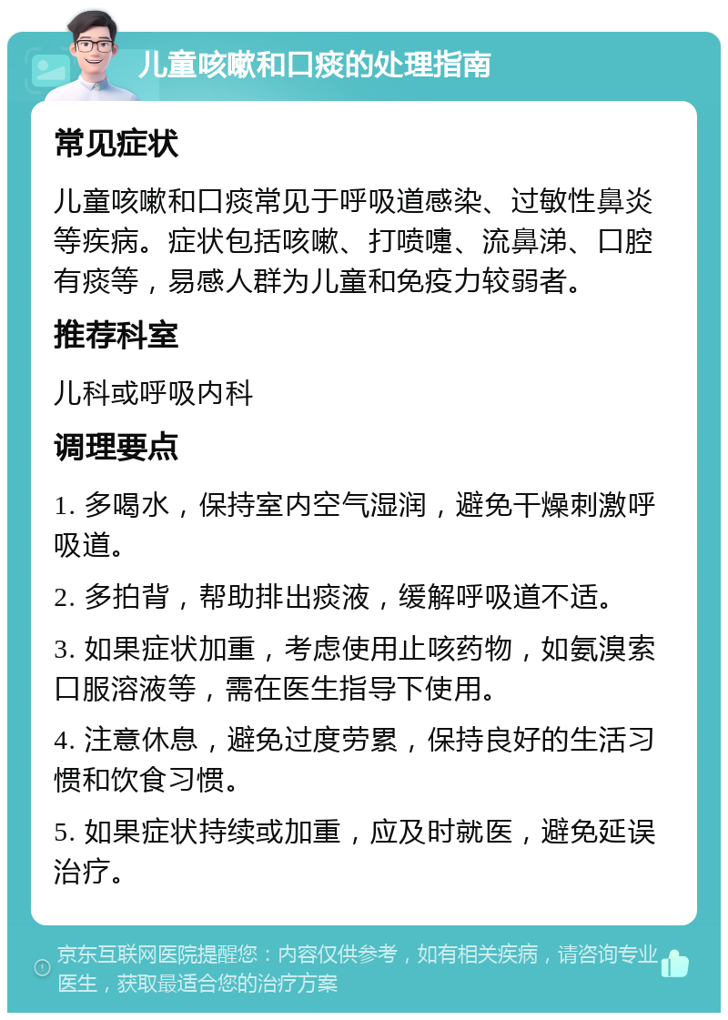 儿童咳嗽和口痰的处理指南 常见症状 儿童咳嗽和口痰常见于呼吸道感染、过敏性鼻炎等疾病。症状包括咳嗽、打喷嚏、流鼻涕、口腔有痰等，易感人群为儿童和免疫力较弱者。 推荐科室 儿科或呼吸内科 调理要点 1. 多喝水，保持室内空气湿润，避免干燥刺激呼吸道。 2. 多拍背，帮助排出痰液，缓解呼吸道不适。 3. 如果症状加重，考虑使用止咳药物，如氨溴索口服溶液等，需在医生指导下使用。 4. 注意休息，避免过度劳累，保持良好的生活习惯和饮食习惯。 5. 如果症状持续或加重，应及时就医，避免延误治疗。