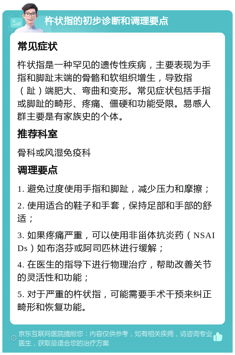 杵状指的初步诊断和调理要点 常见症状 杵状指是一种罕见的遗传性疾病，主要表现为手指和脚趾末端的骨骼和软组织增生，导致指（趾）端肥大、弯曲和变形。常见症状包括手指或脚趾的畸形、疼痛、僵硬和功能受限。易感人群主要是有家族史的个体。 推荐科室 骨科或风湿免疫科 调理要点 1. 避免过度使用手指和脚趾，减少压力和摩擦； 2. 使用适合的鞋子和手套，保持足部和手部的舒适； 3. 如果疼痛严重，可以使用非甾体抗炎药（NSAIDs）如布洛芬或阿司匹林进行缓解； 4. 在医生的指导下进行物理治疗，帮助改善关节的灵活性和功能； 5. 对于严重的杵状指，可能需要手术干预来纠正畸形和恢复功能。