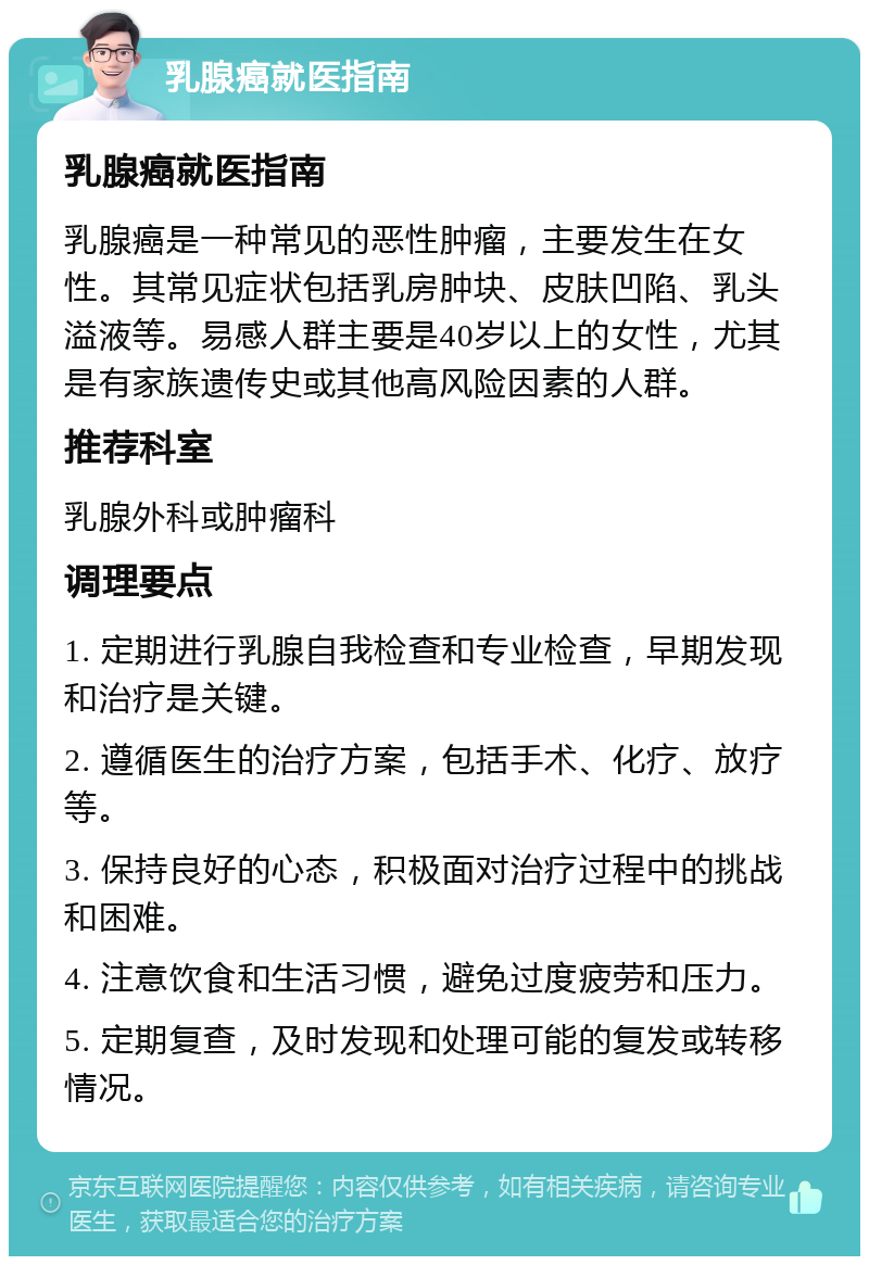 乳腺癌就医指南 乳腺癌就医指南 乳腺癌是一种常见的恶性肿瘤，主要发生在女性。其常见症状包括乳房肿块、皮肤凹陷、乳头溢液等。易感人群主要是40岁以上的女性，尤其是有家族遗传史或其他高风险因素的人群。 推荐科室 乳腺外科或肿瘤科 调理要点 1. 定期进行乳腺自我检查和专业检查，早期发现和治疗是关键。 2. 遵循医生的治疗方案，包括手术、化疗、放疗等。 3. 保持良好的心态，积极面对治疗过程中的挑战和困难。 4. 注意饮食和生活习惯，避免过度疲劳和压力。 5. 定期复查，及时发现和处理可能的复发或转移情况。