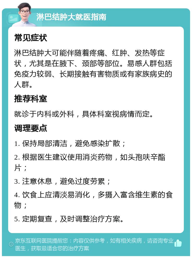 淋巴结肿大就医指南 常见症状 淋巴结肿大可能伴随着疼痛、红肿、发热等症状，尤其是在腋下、颈部等部位。易感人群包括免疫力较弱、长期接触有害物质或有家族病史的人群。 推荐科室 就诊于内科或外科，具体科室视病情而定。 调理要点 1. 保持局部清洁，避免感染扩散； 2. 根据医生建议使用消炎药物，如头孢呋辛酯片； 3. 注意休息，避免过度劳累； 4. 饮食上应清淡易消化，多摄入富含维生素的食物； 5. 定期复查，及时调整治疗方案。