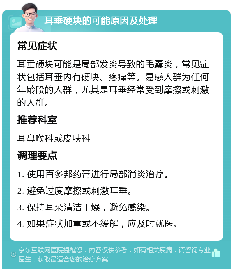 耳垂硬块的可能原因及处理 常见症状 耳垂硬块可能是局部发炎导致的毛囊炎，常见症状包括耳垂内有硬块、疼痛等。易感人群为任何年龄段的人群，尤其是耳垂经常受到摩擦或刺激的人群。 推荐科室 耳鼻喉科或皮肤科 调理要点 1. 使用百多邦药膏进行局部消炎治疗。 2. 避免过度摩擦或刺激耳垂。 3. 保持耳朵清洁干燥，避免感染。 4. 如果症状加重或不缓解，应及时就医。