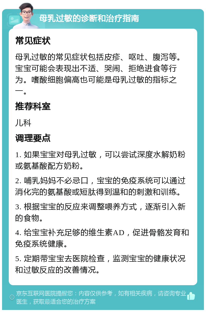 母乳过敏的诊断和治疗指南 常见症状 母乳过敏的常见症状包括皮疹、呕吐、腹泻等。宝宝可能会表现出不适、哭闹、拒绝进食等行为。嗜酸细胞偏高也可能是母乳过敏的指标之一。 推荐科室 儿科 调理要点 1. 如果宝宝对母乳过敏，可以尝试深度水解奶粉或氨基酸配方奶粉。 2. 哺乳妈妈不必忌口，宝宝的免疫系统可以通过消化完的氨基酸或短肽得到温和的刺激和训练。 3. 根据宝宝的反应来调整喂养方式，逐渐引入新的食物。 4. 给宝宝补充足够的维生素AD，促进骨骼发育和免疫系统健康。 5. 定期带宝宝去医院检查，监测宝宝的健康状况和过敏反应的改善情况。