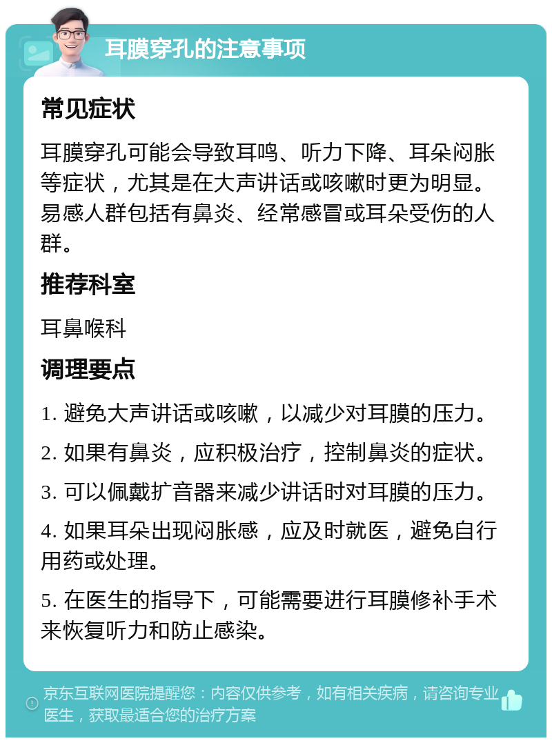 耳膜穿孔的注意事项 常见症状 耳膜穿孔可能会导致耳鸣、听力下降、耳朵闷胀等症状，尤其是在大声讲话或咳嗽时更为明显。易感人群包括有鼻炎、经常感冒或耳朵受伤的人群。 推荐科室 耳鼻喉科 调理要点 1. 避免大声讲话或咳嗽，以减少对耳膜的压力。 2. 如果有鼻炎，应积极治疗，控制鼻炎的症状。 3. 可以佩戴扩音器来减少讲话时对耳膜的压力。 4. 如果耳朵出现闷胀感，应及时就医，避免自行用药或处理。 5. 在医生的指导下，可能需要进行耳膜修补手术来恢复听力和防止感染。