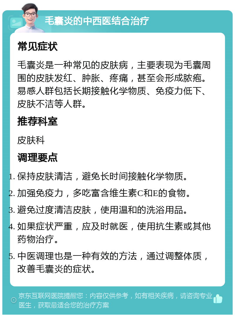 毛囊炎的中西医结合治疗 常见症状 毛囊炎是一种常见的皮肤病，主要表现为毛囊周围的皮肤发红、肿胀、疼痛，甚至会形成脓疱。易感人群包括长期接触化学物质、免疫力低下、皮肤不洁等人群。 推荐科室 皮肤科 调理要点 保持皮肤清洁，避免长时间接触化学物质。 加强免疫力，多吃富含维生素C和E的食物。 避免过度清洁皮肤，使用温和的洗浴用品。 如果症状严重，应及时就医，使用抗生素或其他药物治疗。 中医调理也是一种有效的方法，通过调整体质，改善毛囊炎的症状。