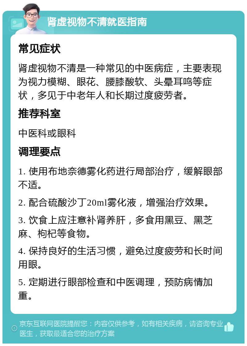 肾虚视物不清就医指南 常见症状 肾虚视物不清是一种常见的中医病症，主要表现为视力模糊、眼花、腰膝酸软、头晕耳鸣等症状，多见于中老年人和长期过度疲劳者。 推荐科室 中医科或眼科 调理要点 1. 使用布地奈德雾化药进行局部治疗，缓解眼部不适。 2. 配合硫酸沙丁20ml雾化液，增强治疗效果。 3. 饮食上应注意补肾养肝，多食用黑豆、黑芝麻、枸杞等食物。 4. 保持良好的生活习惯，避免过度疲劳和长时间用眼。 5. 定期进行眼部检查和中医调理，预防病情加重。