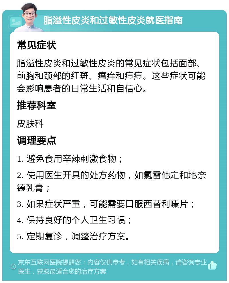 脂溢性皮炎和过敏性皮炎就医指南 常见症状 脂溢性皮炎和过敏性皮炎的常见症状包括面部、前胸和颈部的红斑、瘙痒和痘痘。这些症状可能会影响患者的日常生活和自信心。 推荐科室 皮肤科 调理要点 1. 避免食用辛辣刺激食物； 2. 使用医生开具的处方药物，如氯雷他定和地奈德乳膏； 3. 如果症状严重，可能需要口服西替利嗪片； 4. 保持良好的个人卫生习惯； 5. 定期复诊，调整治疗方案。