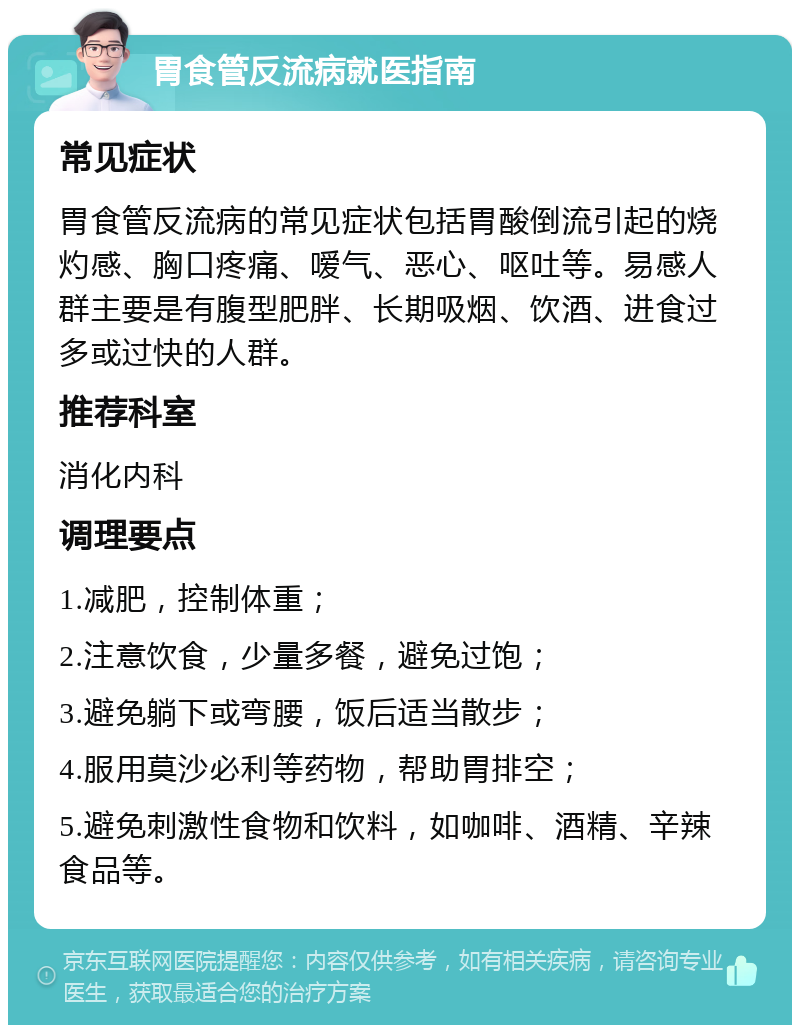 胃食管反流病就医指南 常见症状 胃食管反流病的常见症状包括胃酸倒流引起的烧灼感、胸口疼痛、嗳气、恶心、呕吐等。易感人群主要是有腹型肥胖、长期吸烟、饮酒、进食过多或过快的人群。 推荐科室 消化内科 调理要点 1.减肥，控制体重； 2.注意饮食，少量多餐，避免过饱； 3.避免躺下或弯腰，饭后适当散步； 4.服用莫沙必利等药物，帮助胃排空； 5.避免刺激性食物和饮料，如咖啡、酒精、辛辣食品等。