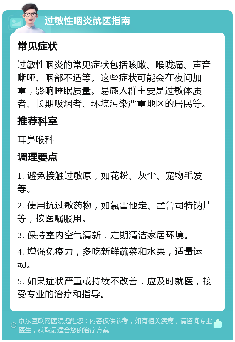 过敏性咽炎就医指南 常见症状 过敏性咽炎的常见症状包括咳嗽、喉咙痛、声音嘶哑、咽部不适等。这些症状可能会在夜间加重，影响睡眠质量。易感人群主要是过敏体质者、长期吸烟者、环境污染严重地区的居民等。 推荐科室 耳鼻喉科 调理要点 1. 避免接触过敏原，如花粉、灰尘、宠物毛发等。 2. 使用抗过敏药物，如氯雷他定、孟鲁司特钠片等，按医嘱服用。 3. 保持室内空气清新，定期清洁家居环境。 4. 增强免疫力，多吃新鲜蔬菜和水果，适量运动。 5. 如果症状严重或持续不改善，应及时就医，接受专业的治疗和指导。