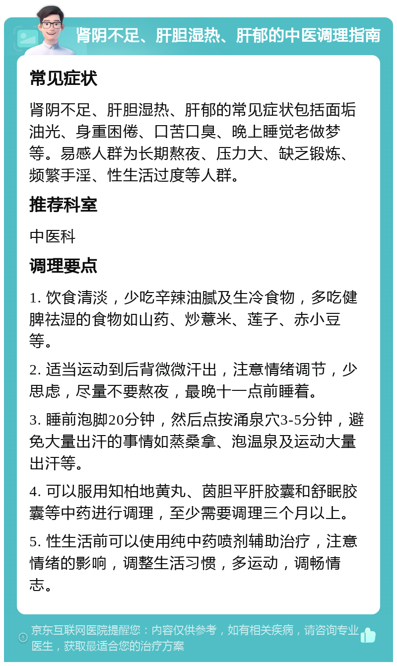 肾阴不足、肝胆湿热、肝郁的中医调理指南 常见症状 肾阴不足、肝胆湿热、肝郁的常见症状包括面垢油光、身重困倦、口苦口臭、晚上睡觉老做梦等。易感人群为长期熬夜、压力大、缺乏锻炼、频繁手淫、性生活过度等人群。 推荐科室 中医科 调理要点 1. 饮食清淡，少吃辛辣油腻及生冷食物，多吃健脾祛湿的食物如山药、炒薏米、莲子、赤小豆等。 2. 适当运动到后背微微汗出，注意情绪调节，少思虑，尽量不要熬夜，最晚十一点前睡着。 3. 睡前泡脚20分钟，然后点按涌泉穴3-5分钟，避免大量出汗的事情如蒸桑拿、泡温泉及运动大量出汗等。 4. 可以服用知柏地黄丸、茵胆平肝胶囊和舒眠胶囊等中药进行调理，至少需要调理三个月以上。 5. 性生活前可以使用纯中药喷剂辅助治疗，注意情绪的影响，调整生活习惯，多运动，调畅情志。