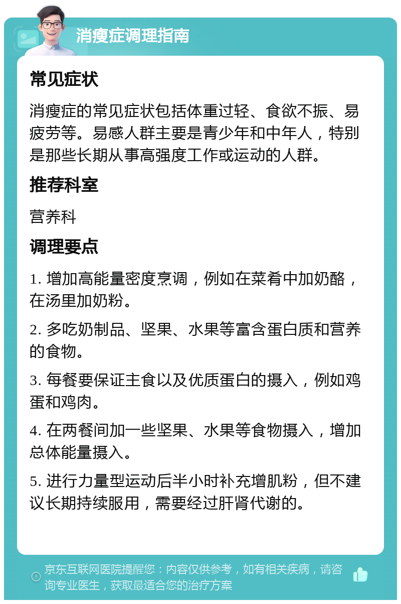 消瘦症调理指南 常见症状 消瘦症的常见症状包括体重过轻、食欲不振、易疲劳等。易感人群主要是青少年和中年人，特别是那些长期从事高强度工作或运动的人群。 推荐科室 营养科 调理要点 1. 增加高能量密度烹调，例如在菜肴中加奶酪，在汤里加奶粉。 2. 多吃奶制品、坚果、水果等富含蛋白质和营养的食物。 3. 每餐要保证主食以及优质蛋白的摄入，例如鸡蛋和鸡肉。 4. 在两餐间加一些坚果、水果等食物摄入，增加总体能量摄入。 5. 进行力量型运动后半小时补充增肌粉，但不建议长期持续服用，需要经过肝肾代谢的。