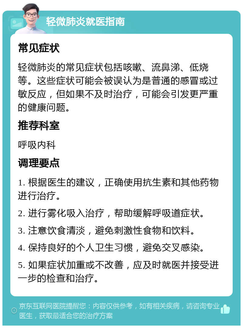 轻微肺炎就医指南 常见症状 轻微肺炎的常见症状包括咳嗽、流鼻涕、低烧等。这些症状可能会被误认为是普通的感冒或过敏反应，但如果不及时治疗，可能会引发更严重的健康问题。 推荐科室 呼吸内科 调理要点 1. 根据医生的建议，正确使用抗生素和其他药物进行治疗。 2. 进行雾化吸入治疗，帮助缓解呼吸道症状。 3. 注意饮食清淡，避免刺激性食物和饮料。 4. 保持良好的个人卫生习惯，避免交叉感染。 5. 如果症状加重或不改善，应及时就医并接受进一步的检查和治疗。