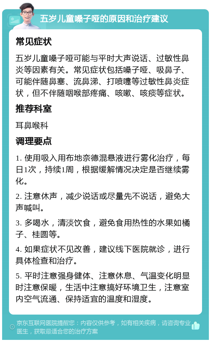 五岁儿童嗓子哑的原因和治疗建议 常见症状 五岁儿童嗓子哑可能与平时大声说话、过敏性鼻炎等因素有关。常见症状包括嗓子哑、吸鼻子、可能伴随鼻塞、流鼻涕、打喷嚏等过敏性鼻炎症状，但不伴随咽喉部疼痛、咳嗽、咳痰等症状。 推荐科室 耳鼻喉科 调理要点 1. 使用吸入用布地奈德混悬液进行雾化治疗，每日1次，持续1周，根据缓解情况决定是否继续雾化。 2. 注意休声，减少说话或尽量先不说话，避免大声喊叫。 3. 多喝水，清淡饮食，避免食用热性的水果如橘子、桂圆等。 4. 如果症状不见改善，建议线下医院就诊，进行具体检查和治疗。 5. 平时注意强身健体、注意休息、气温变化明显时注意保暖，生活中注意搞好环境卫生，注意室内空气流通、保持适宜的温度和湿度。