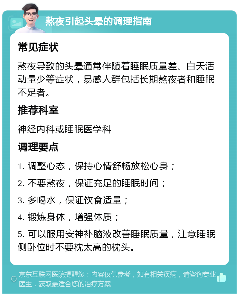 熬夜引起头晕的调理指南 常见症状 熬夜导致的头晕通常伴随着睡眠质量差、白天活动量少等症状，易感人群包括长期熬夜者和睡眠不足者。 推荐科室 神经内科或睡眠医学科 调理要点 1. 调整心态，保持心情舒畅放松心身； 2. 不要熬夜，保证充足的睡眠时间； 3. 多喝水，保证饮食适量； 4. 锻炼身体，增强体质； 5. 可以服用安神补脑液改善睡眠质量，注意睡眠侧卧位时不要枕太高的枕头。