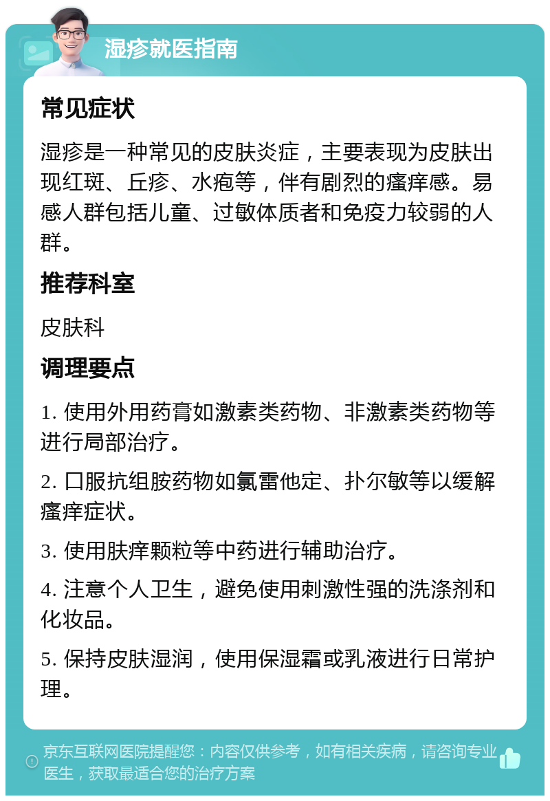 湿疹就医指南 常见症状 湿疹是一种常见的皮肤炎症，主要表现为皮肤出现红斑、丘疹、水疱等，伴有剧烈的瘙痒感。易感人群包括儿童、过敏体质者和免疫力较弱的人群。 推荐科室 皮肤科 调理要点 1. 使用外用药膏如激素类药物、非激素类药物等进行局部治疗。 2. 口服抗组胺药物如氯雷他定、扑尔敏等以缓解瘙痒症状。 3. 使用肤痒颗粒等中药进行辅助治疗。 4. 注意个人卫生，避免使用刺激性强的洗涤剂和化妆品。 5. 保持皮肤湿润，使用保湿霜或乳液进行日常护理。