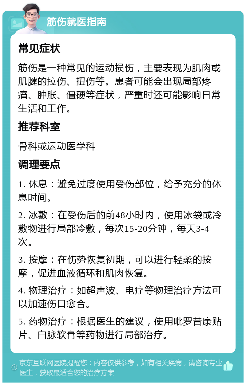 筋伤就医指南 常见症状 筋伤是一种常见的运动损伤，主要表现为肌肉或肌腱的拉伤、扭伤等。患者可能会出现局部疼痛、肿胀、僵硬等症状，严重时还可能影响日常生活和工作。 推荐科室 骨科或运动医学科 调理要点 1. 休息：避免过度使用受伤部位，给予充分的休息时间。 2. 冰敷：在受伤后的前48小时内，使用冰袋或冷敷物进行局部冷敷，每次15-20分钟，每天3-4次。 3. 按摩：在伤势恢复初期，可以进行轻柔的按摩，促进血液循环和肌肉恢复。 4. 物理治疗：如超声波、电疗等物理治疗方法可以加速伤口愈合。 5. 药物治疗：根据医生的建议，使用吡罗昔康贴片、白脉软膏等药物进行局部治疗。