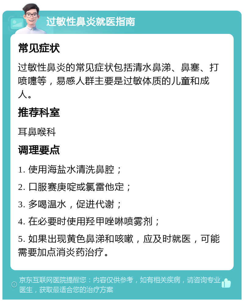 过敏性鼻炎就医指南 常见症状 过敏性鼻炎的常见症状包括清水鼻涕、鼻塞、打喷嚏等，易感人群主要是过敏体质的儿童和成人。 推荐科室 耳鼻喉科 调理要点 1. 使用海盐水清洗鼻腔； 2. 口服赛庚啶或氯雷他定； 3. 多喝温水，促进代谢； 4. 在必要时使用羟甲唑啉喷雾剂； 5. 如果出现黄色鼻涕和咳嗽，应及时就医，可能需要加点消炎药治疗。