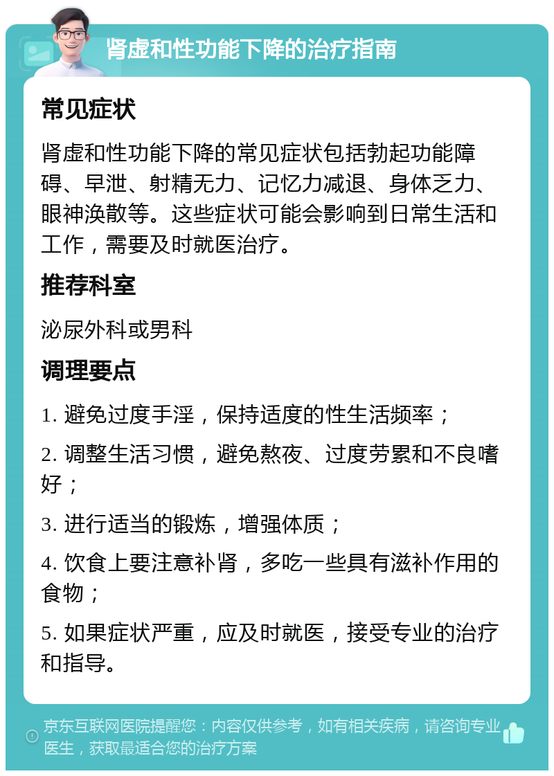 肾虚和性功能下降的治疗指南 常见症状 肾虚和性功能下降的常见症状包括勃起功能障碍、早泄、射精无力、记忆力减退、身体乏力、眼神涣散等。这些症状可能会影响到日常生活和工作，需要及时就医治疗。 推荐科室 泌尿外科或男科 调理要点 1. 避免过度手淫，保持适度的性生活频率； 2. 调整生活习惯，避免熬夜、过度劳累和不良嗜好； 3. 进行适当的锻炼，增强体质； 4. 饮食上要注意补肾，多吃一些具有滋补作用的食物； 5. 如果症状严重，应及时就医，接受专业的治疗和指导。