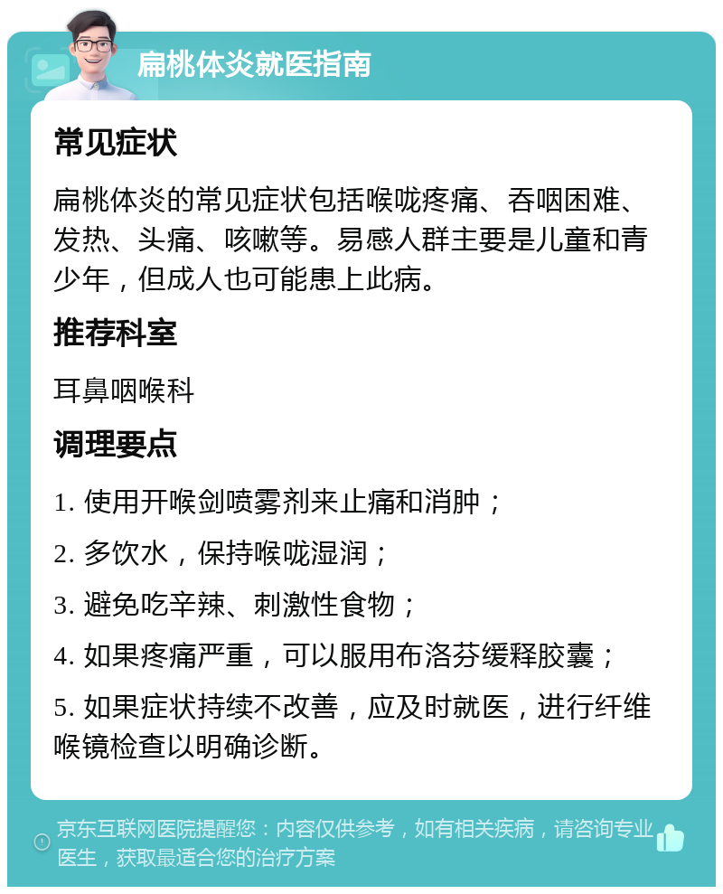 扁桃体炎就医指南 常见症状 扁桃体炎的常见症状包括喉咙疼痛、吞咽困难、发热、头痛、咳嗽等。易感人群主要是儿童和青少年，但成人也可能患上此病。 推荐科室 耳鼻咽喉科 调理要点 1. 使用开喉剑喷雾剂来止痛和消肿； 2. 多饮水，保持喉咙湿润； 3. 避免吃辛辣、刺激性食物； 4. 如果疼痛严重，可以服用布洛芬缓释胶囊； 5. 如果症状持续不改善，应及时就医，进行纤维喉镜检查以明确诊断。