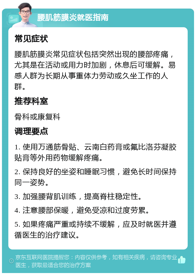 腰肌筋膜炎就医指南 常见症状 腰肌筋膜炎常见症状包括突然出现的腰部疼痛，尤其是在活动或用力时加剧，休息后可缓解。易感人群为长期从事重体力劳动或久坐工作的人群。 推荐科室 骨科或康复科 调理要点 1. 使用万通筋骨贴、云南白药膏或氟比洛芬凝胶贴膏等外用药物缓解疼痛。 2. 保持良好的坐姿和睡眠习惯，避免长时间保持同一姿势。 3. 加强腰背肌训练，提高脊柱稳定性。 4. 注意腰部保暖，避免受凉和过度劳累。 5. 如果疼痛严重或持续不缓解，应及时就医并遵循医生的治疗建议。