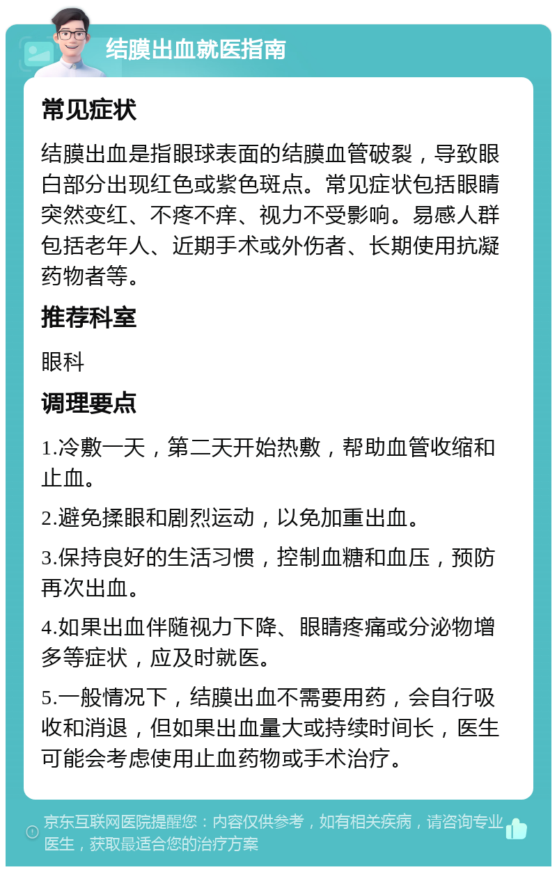 结膜出血就医指南 常见症状 结膜出血是指眼球表面的结膜血管破裂，导致眼白部分出现红色或紫色斑点。常见症状包括眼睛突然变红、不疼不痒、视力不受影响。易感人群包括老年人、近期手术或外伤者、长期使用抗凝药物者等。 推荐科室 眼科 调理要点 1.冷敷一天，第二天开始热敷，帮助血管收缩和止血。 2.避免揉眼和剧烈运动，以免加重出血。 3.保持良好的生活习惯，控制血糖和血压，预防再次出血。 4.如果出血伴随视力下降、眼睛疼痛或分泌物增多等症状，应及时就医。 5.一般情况下，结膜出血不需要用药，会自行吸收和消退，但如果出血量大或持续时间长，医生可能会考虑使用止血药物或手术治疗。