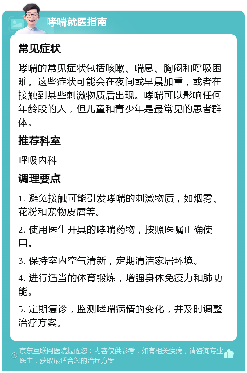 哮喘就医指南 常见症状 哮喘的常见症状包括咳嗽、喘息、胸闷和呼吸困难。这些症状可能会在夜间或早晨加重，或者在接触到某些刺激物质后出现。哮喘可以影响任何年龄段的人，但儿童和青少年是最常见的患者群体。 推荐科室 呼吸内科 调理要点 1. 避免接触可能引发哮喘的刺激物质，如烟雾、花粉和宠物皮屑等。 2. 使用医生开具的哮喘药物，按照医嘱正确使用。 3. 保持室内空气清新，定期清洁家居环境。 4. 进行适当的体育锻炼，增强身体免疫力和肺功能。 5. 定期复诊，监测哮喘病情的变化，并及时调整治疗方案。