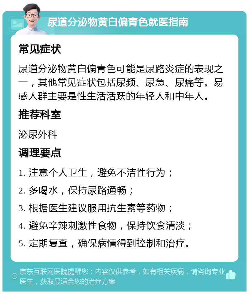 尿道分泌物黄白偏青色就医指南 常见症状 尿道分泌物黄白偏青色可能是尿路炎症的表现之一，其他常见症状包括尿频、尿急、尿痛等。易感人群主要是性生活活跃的年轻人和中年人。 推荐科室 泌尿外科 调理要点 1. 注意个人卫生，避免不洁性行为； 2. 多喝水，保持尿路通畅； 3. 根据医生建议服用抗生素等药物； 4. 避免辛辣刺激性食物，保持饮食清淡； 5. 定期复查，确保病情得到控制和治疗。