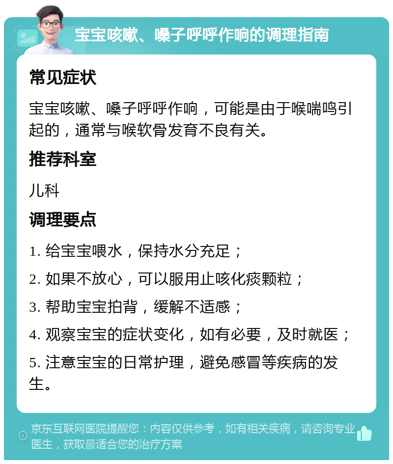 宝宝咳嗽、嗓子呼呼作响的调理指南 常见症状 宝宝咳嗽、嗓子呼呼作响，可能是由于喉喘鸣引起的，通常与喉软骨发育不良有关。 推荐科室 儿科 调理要点 1. 给宝宝喂水，保持水分充足； 2. 如果不放心，可以服用止咳化痰颗粒； 3. 帮助宝宝拍背，缓解不适感； 4. 观察宝宝的症状变化，如有必要，及时就医； 5. 注意宝宝的日常护理，避免感冒等疾病的发生。