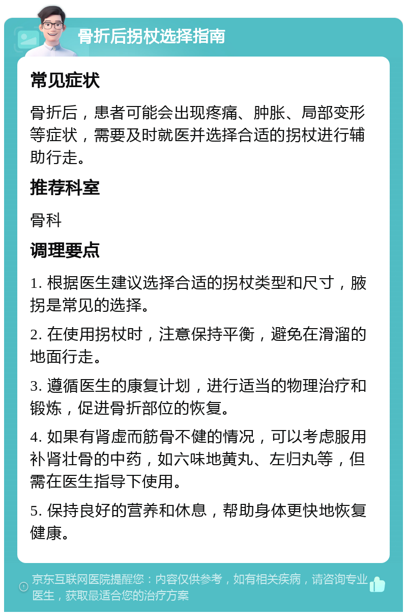 骨折后拐杖选择指南 常见症状 骨折后，患者可能会出现疼痛、肿胀、局部变形等症状，需要及时就医并选择合适的拐杖进行辅助行走。 推荐科室 骨科 调理要点 1. 根据医生建议选择合适的拐杖类型和尺寸，腋拐是常见的选择。 2. 在使用拐杖时，注意保持平衡，避免在滑溜的地面行走。 3. 遵循医生的康复计划，进行适当的物理治疗和锻炼，促进骨折部位的恢复。 4. 如果有肾虚而筋骨不健的情况，可以考虑服用补肾壮骨的中药，如六味地黄丸、左归丸等，但需在医生指导下使用。 5. 保持良好的营养和休息，帮助身体更快地恢复健康。