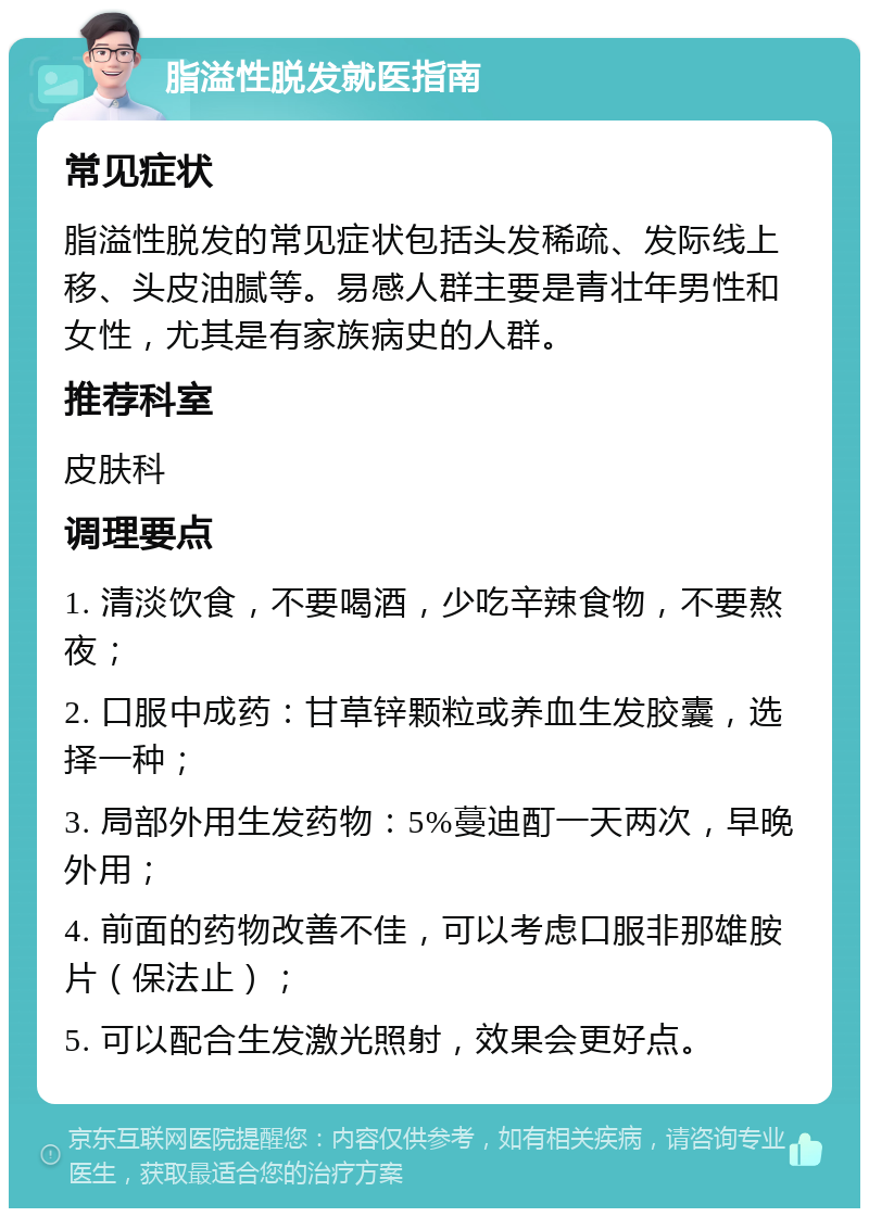 脂溢性脱发就医指南 常见症状 脂溢性脱发的常见症状包括头发稀疏、发际线上移、头皮油腻等。易感人群主要是青壮年男性和女性，尤其是有家族病史的人群。 推荐科室 皮肤科 调理要点 1. 清淡饮食，不要喝酒，少吃辛辣食物，不要熬夜； 2. 口服中成药：甘草锌颗粒或养血生发胶囊，选择一种； 3. 局部外用生发药物：5%蔓迪酊一天两次，早晚外用； 4. 前面的药物改善不佳，可以考虑口服非那雄胺片（保法止）； 5. 可以配合生发激光照射，效果会更好点。