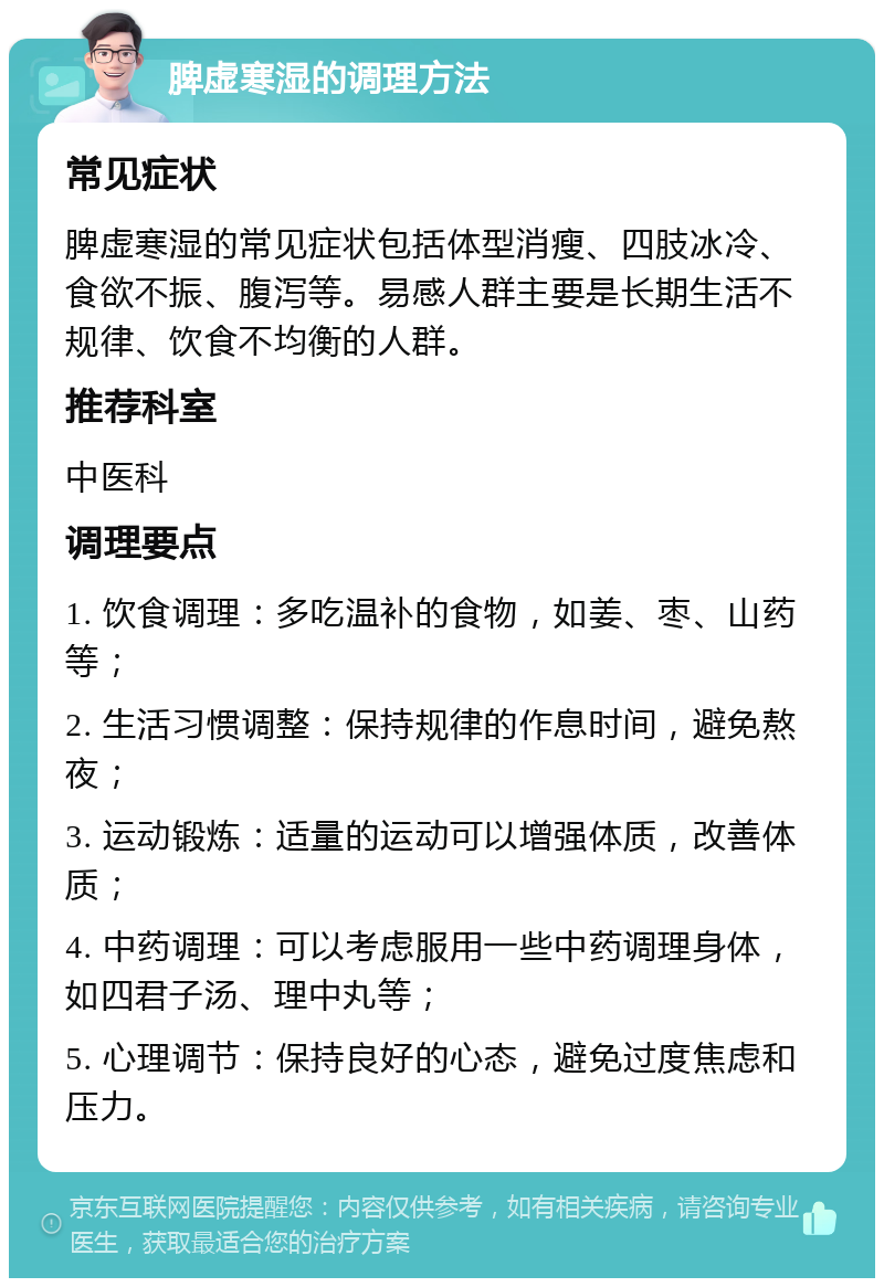 脾虚寒湿的调理方法 常见症状 脾虚寒湿的常见症状包括体型消瘦、四肢冰冷、食欲不振、腹泻等。易感人群主要是长期生活不规律、饮食不均衡的人群。 推荐科室 中医科 调理要点 1. 饮食调理：多吃温补的食物，如姜、枣、山药等； 2. 生活习惯调整：保持规律的作息时间，避免熬夜； 3. 运动锻炼：适量的运动可以增强体质，改善体质； 4. 中药调理：可以考虑服用一些中药调理身体，如四君子汤、理中丸等； 5. 心理调节：保持良好的心态，避免过度焦虑和压力。