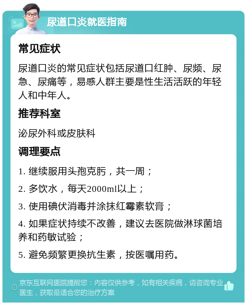 尿道口炎就医指南 常见症状 尿道口炎的常见症状包括尿道口红肿、尿频、尿急、尿痛等，易感人群主要是性生活活跃的年轻人和中年人。 推荐科室 泌尿外科或皮肤科 调理要点 1. 继续服用头孢克肟，共一周； 2. 多饮水，每天2000ml以上； 3. 使用碘伏消毒并涂抹红霉素软膏； 4. 如果症状持续不改善，建议去医院做淋球菌培养和药敏试验； 5. 避免频繁更换抗生素，按医嘱用药。