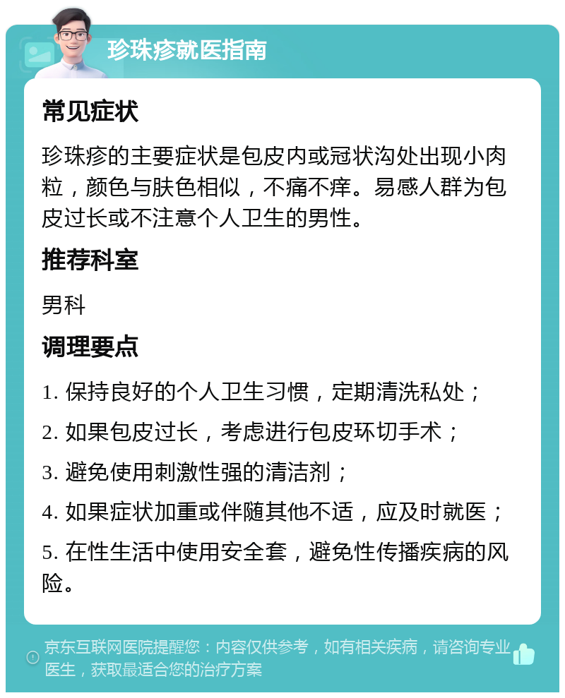 珍珠疹就医指南 常见症状 珍珠疹的主要症状是包皮内或冠状沟处出现小肉粒，颜色与肤色相似，不痛不痒。易感人群为包皮过长或不注意个人卫生的男性。 推荐科室 男科 调理要点 1. 保持良好的个人卫生习惯，定期清洗私处； 2. 如果包皮过长，考虑进行包皮环切手术； 3. 避免使用刺激性强的清洁剂； 4. 如果症状加重或伴随其他不适，应及时就医； 5. 在性生活中使用安全套，避免性传播疾病的风险。