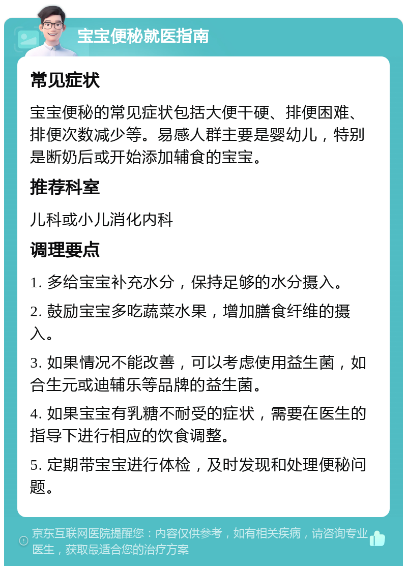 宝宝便秘就医指南 常见症状 宝宝便秘的常见症状包括大便干硬、排便困难、排便次数减少等。易感人群主要是婴幼儿，特别是断奶后或开始添加辅食的宝宝。 推荐科室 儿科或小儿消化内科 调理要点 1. 多给宝宝补充水分，保持足够的水分摄入。 2. 鼓励宝宝多吃蔬菜水果，增加膳食纤维的摄入。 3. 如果情况不能改善，可以考虑使用益生菌，如合生元或迪辅乐等品牌的益生菌。 4. 如果宝宝有乳糖不耐受的症状，需要在医生的指导下进行相应的饮食调整。 5. 定期带宝宝进行体检，及时发现和处理便秘问题。