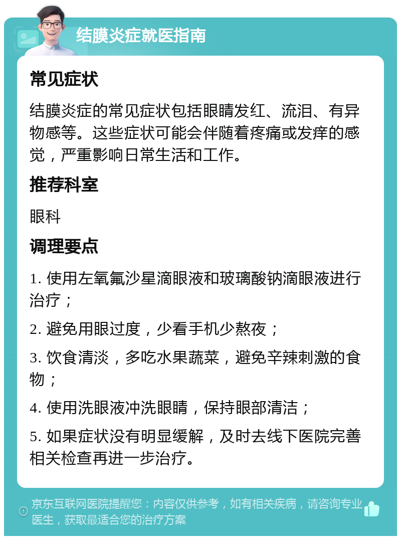 结膜炎症就医指南 常见症状 结膜炎症的常见症状包括眼睛发红、流泪、有异物感等。这些症状可能会伴随着疼痛或发痒的感觉，严重影响日常生活和工作。 推荐科室 眼科 调理要点 1. 使用左氧氟沙星滴眼液和玻璃酸钠滴眼液进行治疗； 2. 避免用眼过度，少看手机少熬夜； 3. 饮食清淡，多吃水果蔬菜，避免辛辣刺激的食物； 4. 使用洗眼液冲洗眼睛，保持眼部清洁； 5. 如果症状没有明显缓解，及时去线下医院完善相关检查再进一步治疗。