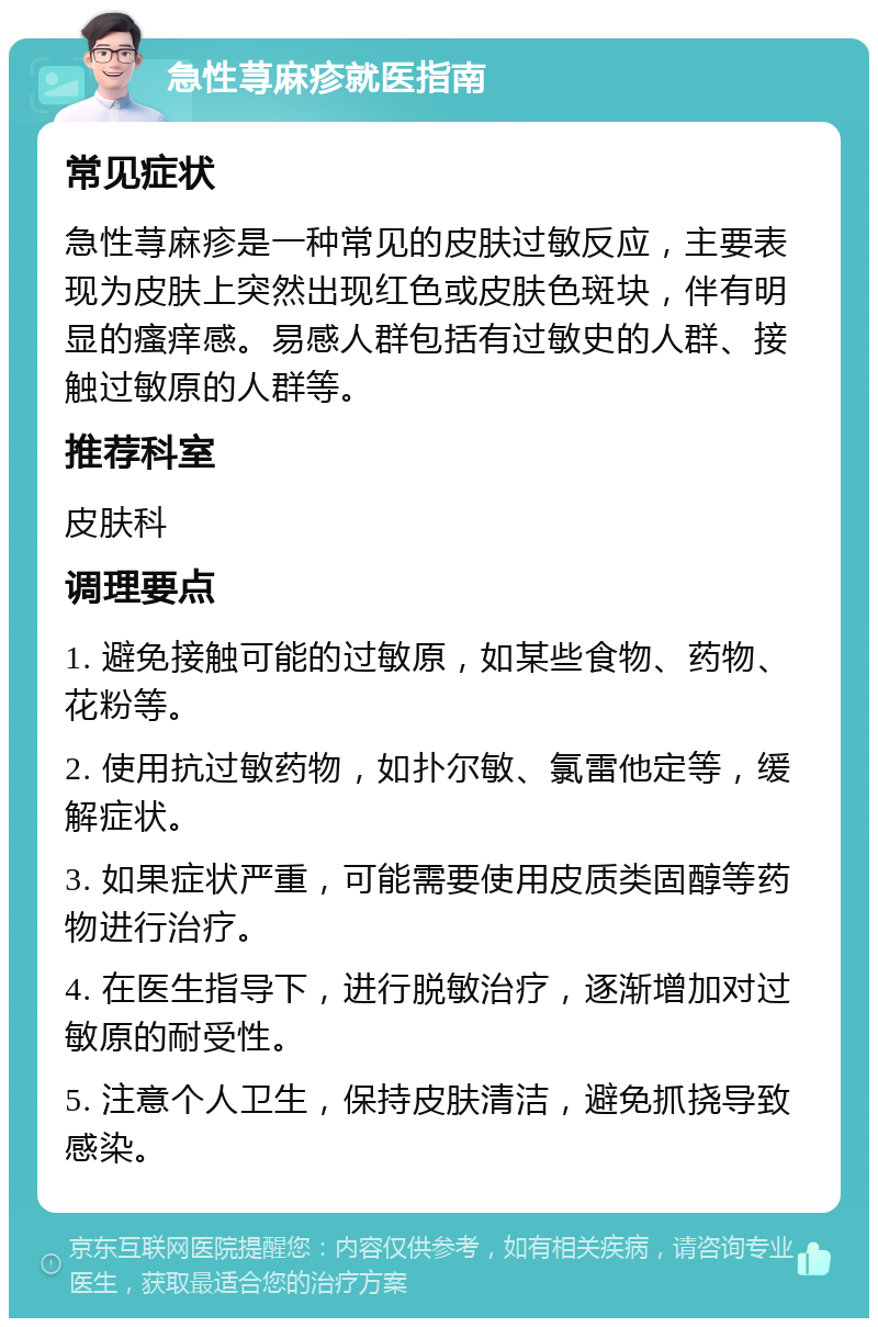 急性荨麻疹就医指南 常见症状 急性荨麻疹是一种常见的皮肤过敏反应，主要表现为皮肤上突然出现红色或皮肤色斑块，伴有明显的瘙痒感。易感人群包括有过敏史的人群、接触过敏原的人群等。 推荐科室 皮肤科 调理要点 1. 避免接触可能的过敏原，如某些食物、药物、花粉等。 2. 使用抗过敏药物，如扑尔敏、氯雷他定等，缓解症状。 3. 如果症状严重，可能需要使用皮质类固醇等药物进行治疗。 4. 在医生指导下，进行脱敏治疗，逐渐增加对过敏原的耐受性。 5. 注意个人卫生，保持皮肤清洁，避免抓挠导致感染。