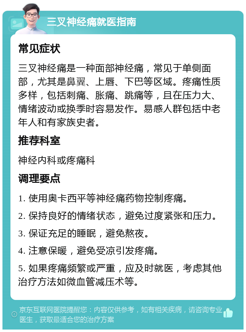 三叉神经痛就医指南 常见症状 三叉神经痛是一种面部神经痛，常见于单侧面部，尤其是鼻翼、上唇、下巴等区域。疼痛性质多样，包括刺痛、胀痛、跳痛等，且在压力大、情绪波动或换季时容易发作。易感人群包括中老年人和有家族史者。 推荐科室 神经内科或疼痛科 调理要点 1. 使用奥卡西平等神经痛药物控制疼痛。 2. 保持良好的情绪状态，避免过度紧张和压力。 3. 保证充足的睡眠，避免熬夜。 4. 注意保暖，避免受凉引发疼痛。 5. 如果疼痛频繁或严重，应及时就医，考虑其他治疗方法如微血管减压术等。