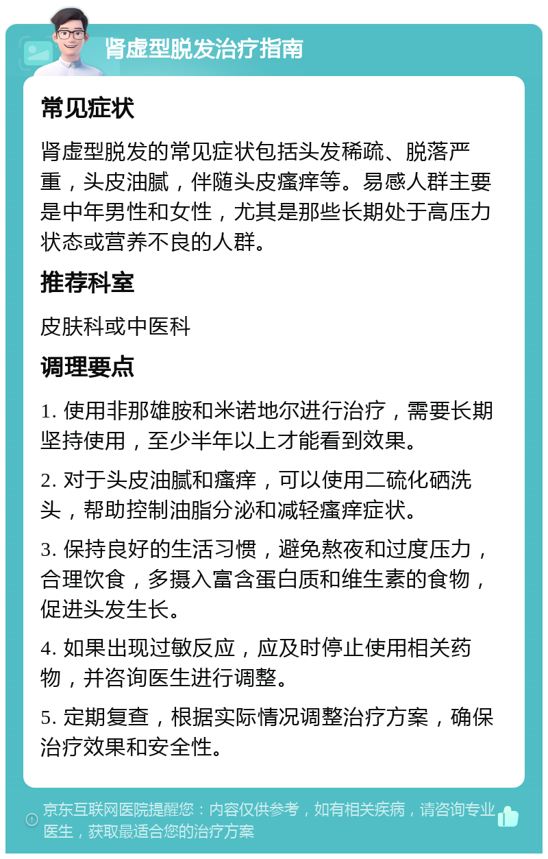 肾虚型脱发治疗指南 常见症状 肾虚型脱发的常见症状包括头发稀疏、脱落严重，头皮油腻，伴随头皮瘙痒等。易感人群主要是中年男性和女性，尤其是那些长期处于高压力状态或营养不良的人群。 推荐科室 皮肤科或中医科 调理要点 1. 使用非那雄胺和米诺地尔进行治疗，需要长期坚持使用，至少半年以上才能看到效果。 2. 对于头皮油腻和瘙痒，可以使用二硫化硒洗头，帮助控制油脂分泌和减轻瘙痒症状。 3. 保持良好的生活习惯，避免熬夜和过度压力，合理饮食，多摄入富含蛋白质和维生素的食物，促进头发生长。 4. 如果出现过敏反应，应及时停止使用相关药物，并咨询医生进行调整。 5. 定期复查，根据实际情况调整治疗方案，确保治疗效果和安全性。