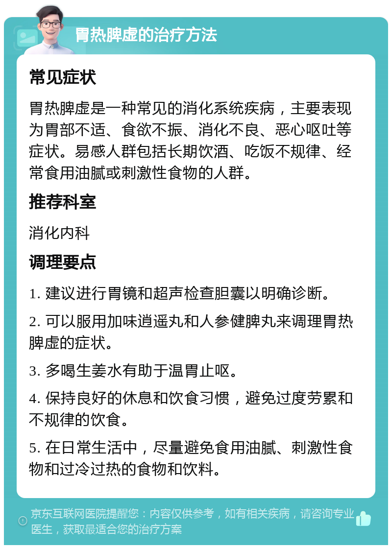 胃热脾虚的治疗方法 常见症状 胃热脾虚是一种常见的消化系统疾病，主要表现为胃部不适、食欲不振、消化不良、恶心呕吐等症状。易感人群包括长期饮酒、吃饭不规律、经常食用油腻或刺激性食物的人群。 推荐科室 消化内科 调理要点 1. 建议进行胃镜和超声检查胆囊以明确诊断。 2. 可以服用加味逍遥丸和人参健脾丸来调理胃热脾虚的症状。 3. 多喝生姜水有助于温胃止呕。 4. 保持良好的休息和饮食习惯，避免过度劳累和不规律的饮食。 5. 在日常生活中，尽量避免食用油腻、刺激性食物和过冷过热的食物和饮料。