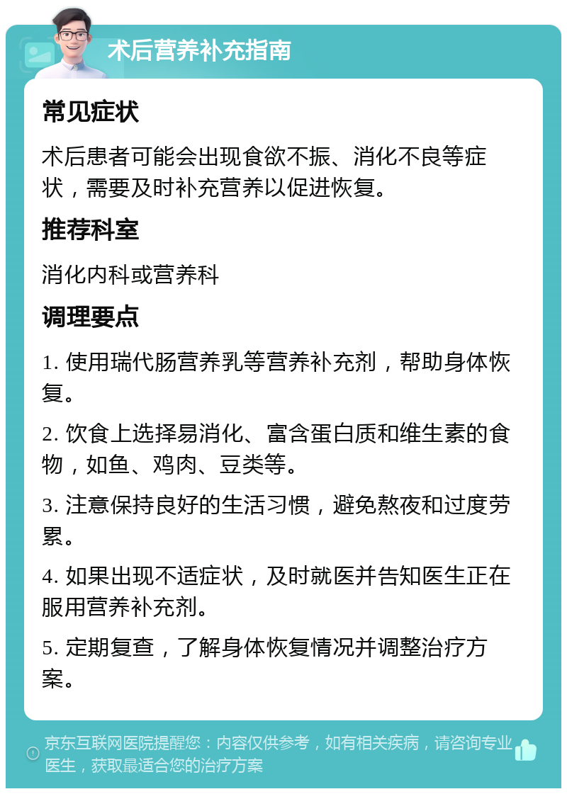 术后营养补充指南 常见症状 术后患者可能会出现食欲不振、消化不良等症状，需要及时补充营养以促进恢复。 推荐科室 消化内科或营养科 调理要点 1. 使用瑞代肠营养乳等营养补充剂，帮助身体恢复。 2. 饮食上选择易消化、富含蛋白质和维生素的食物，如鱼、鸡肉、豆类等。 3. 注意保持良好的生活习惯，避免熬夜和过度劳累。 4. 如果出现不适症状，及时就医并告知医生正在服用营养补充剂。 5. 定期复查，了解身体恢复情况并调整治疗方案。