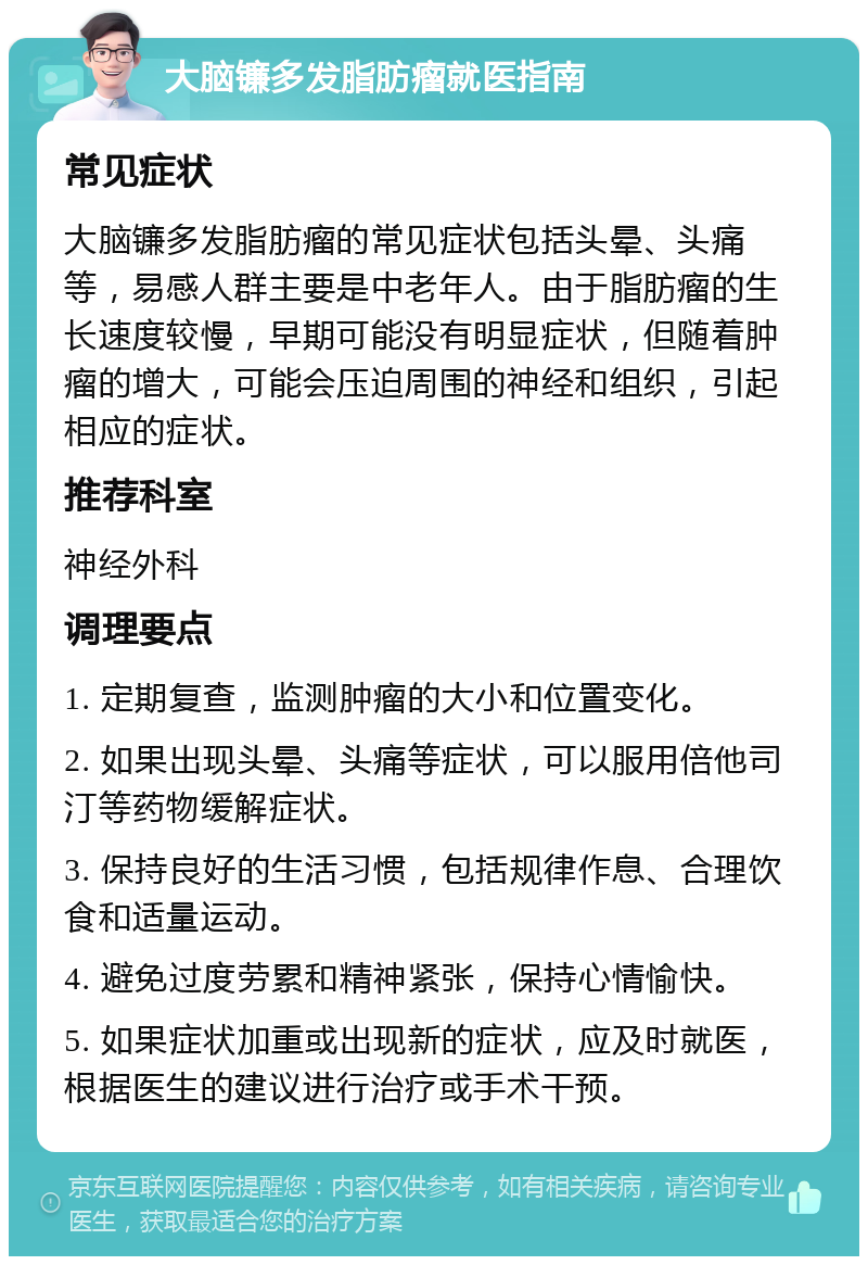 大脑镰多发脂肪瘤就医指南 常见症状 大脑镰多发脂肪瘤的常见症状包括头晕、头痛等，易感人群主要是中老年人。由于脂肪瘤的生长速度较慢，早期可能没有明显症状，但随着肿瘤的增大，可能会压迫周围的神经和组织，引起相应的症状。 推荐科室 神经外科 调理要点 1. 定期复查，监测肿瘤的大小和位置变化。 2. 如果出现头晕、头痛等症状，可以服用倍他司汀等药物缓解症状。 3. 保持良好的生活习惯，包括规律作息、合理饮食和适量运动。 4. 避免过度劳累和精神紧张，保持心情愉快。 5. 如果症状加重或出现新的症状，应及时就医，根据医生的建议进行治疗或手术干预。