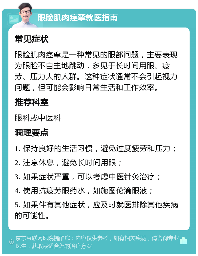 眼睑肌肉痉挛就医指南 常见症状 眼睑肌肉痉挛是一种常见的眼部问题，主要表现为眼睑不自主地跳动，多见于长时间用眼、疲劳、压力大的人群。这种症状通常不会引起视力问题，但可能会影响日常生活和工作效率。 推荐科室 眼科或中医科 调理要点 1. 保持良好的生活习惯，避免过度疲劳和压力； 2. 注意休息，避免长时间用眼； 3. 如果症状严重，可以考虑中医针灸治疗； 4. 使用抗疲劳眼药水，如施图伦滴眼液； 5. 如果伴有其他症状，应及时就医排除其他疾病的可能性。